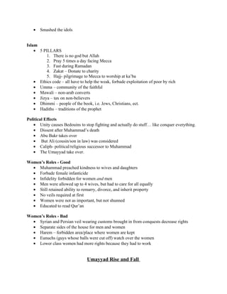 •   Smashed the idols


Islam
    • 5 PILLARS
          1. There is no god but Allah
          2. Pray 5 times a day facing Mecca
          3. Fast during Ramadan
          4. Zakat – Donate to charity
          5. Hajj- pilgrimage to Mecca to worship at ka’ba
    • Ethics code – all have to help the weak, forbade exploitation of poor by rich
    • Umma – community of the faithful
    • Mawali – non-arab converts
    • Jizya – tax on non-believers
    • Dhimmi – people of the book, i.e. Jews, Christians, ect.
    • Hadiths – traditions of the prophet

Political Effects
   • Unity causes Bedouins to stop fighting and actually do stuff… like conquer everything.
   • Dissent after Muhammad’s death
   • Abu Bakr takes over
   • But Ali (cousin/son in law) was considered
   • Caliph- political/religious successor to Muhammad
   • The Umayyad take over.

Women’s Roles - Good
  • Muhammad preached kindness to wives and daughters
  • Forbade female infanticide
  • Infidelity forbidden for women and men
  • Men were allowed up to 4 wives, but had to care for all equally
  • Still retained ability to remarry, divorce, and inherit property
  • No veils required at first
  • Women were not as important, but not shunned
  • Educated to read Qur’an

Women’s Roles - Bad
  • Syrian and Persian veil wearing customs brought in from conquests decrease rights
  • Separate sides of the house for men and women
  • Harem – forbidden area/place where women are kept
  • Eunuchs (guys whose balls were cut off) watch over the women
  • Lower class women had more rights because they had to work


                                 Umayyad Rise and Fall
 