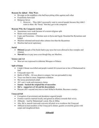 Reasons for Jjihad – Holy Wars
   • Revenge on the neighbors who had been pitting tribes against each other
   • Food/fertile farm land
   • Religious fervor
          1. However… They didn’t necessarily want to convert people because they didn’t
              want to share the “booty” that they got in the conquests

Reasons Why the Conquests worked
   • Sasasanians were weak because of a recent religious split
   • Rulers were assassinated
   • Copts and Nestorians – Christian sects in Syria and Egypt. Resented the Byzantines and
      helped.
   • Muslims tolerated and taxed other cultures less than the Byzantines
   • Muslims had naval supremacy

Social
   • Dhimmi (people of the book) had to pay taxes but were allowed to have temples and
       whatnot.
   • Mawali have to pay taxes even though they are Muslims.

Science and Art
    • Most art was expressed in elaborate Mosques or Palaces

Split of Islam
   • Caliph Uthman was killed and people wanted Ali (cousin/son in law of Muhammad) to
        lead
   • Umayyads reject Ali
   • Battle of Siffin – Ali was about to conquer, but was persuaded to stop
   • Truce was fatal to cause. Supporters withdrew
   • Mu’awiya proclaimed caliph
   • Ali’s son’s weak and renounces claims
   • Sunnis – backed the original line of succession
   • Shi’a – supporters of Ali and his descendants
   • Husyan (Ali’s second son) tries to lead. Killed in Karbala. Becomes a martyr.

Umayyad fall
  • Corruption of government and decadence angered people
  • Frontier warriors married locally and gained an alliance towards their wives.
  • Abbasids – lead by Muhammad’s uncle Abu al-Abbas
  • Abu, Shi’a, mawali (non-arab converts) all pitch in to overthrow the Umayyad.
  • Abbasid invited members of the Umayyad to dinner; guards covered the guests with
     carpet and slaughtered them.

                                         Abbasid
 