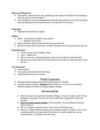 Racists and Hypocrites
   • Though they started out fine, they gradually get less tolerant of the Shi’a who helped get
       them into power in the first place.
   • Even though they were complaining about how the Umayyad were so lavish and spoiled,
       they start getting jewel encrusted thrones soon after their rise to power.


Geography
   • Baghdad becomes the new capital

Politics
   • Wazir – chief admin of caliph’s inner council
         1. Holds the most power
   • Persian families make up a good portion of the government
   • Mawali no longer have to pay taxes. Number of people converting mysteriously goes up.

Social Structure
       • Artists are poor, but are highly valued
       • Ayan – landed elite
       • Slaves in the city could gain positions of power or possibly buy their freedom
       • Slaves in the country had to work hard and in poor conditions. Salt mines don’t seem
           like fun.

Art and Science
   • Built mosques
   • Focused on reclaiming Greek knowledge
   • Adopted Indian system of numbers

                                    World Connection
   •   Exchange of knowledge gained with Europe during the Crusades
   •   Actually traded with China. Limited Muslim influence. You will see a prominent
       Muslim explorer for China in a couple chapters, though.

                                      Key Facts and Tips

       •   There’s going to be a significant number of things on women’s rights on the AP test.
           Probably a misguided “sorry for the whole 1000 years of oppression” gift to all
           females.
       •   Know the major points of Islam. You’ll need this. Also the difference between
           Sunni and Shi’a.
       •   Shi’a is a smaller word than Sunni. There are less Shi’a than Sunni.
       •   There are a billion different spellings for anything in Arabic or Chinese. If you read
           something and have no idea what it is but know it sounds roughly the same as
           something else, it’s probably the same thing.
 