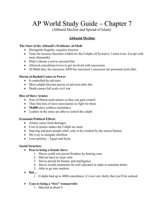 AP World Study Guide – Chapter 7
                         (Abbasid Decline and Spread of Islam)

                                      Abbasid Decline

The Start of the Abbasid’s Problems: al-Madi
   • Disregards frugality, acquires luxuries
   • Taste for luxuries becomes a habit for the Caliphs (If he had it, I want it too. Except with
      more diamonds)
   • Didn’t choose a son to succeed him
   • Allowed concubines/wives to get involved with succession
   • Al-Madi dies, his successor AND his successor’s successor are poisoned soon after.

Harun al-Rashid Comes to Power
   • Is controlled by advisors
   • Most caliphs become pawns of advisors after this
   • Death causes full scale civil war

Rise of Slave Armies
   • Sons of Harun need armies so they can gain control
   • They hire lots of slave mercenaries to fight for them
   • 70,000 slave soldiers (mamluks)
   • Leaders in the army are able to control the caliph

Economic/Political Effects
   • Armies cause food shortages
   • Cost of armies makes the Caliph tax more
   • Starving and poor people rebel, only to be crushed by the armies/famine
   • Shi’a try to instigate rebellion
   • Lose territory – Egypt and Syria

Social Structure
   • Pros to being a female slave:
           1. Slaves could win power/freedom by bearing sons
           2. Did not have to wear veils
           3. Slaves prized for beauty and intelligence
           4. Slaves would sometimes be well educated in order to entertain better
           5. Able to go into markets
   • But…
           1. Caliphs had up to 4000 concubines; it’s not very likely that you’ll be noticed.

   •   Cons to being a “free” woman/wife:
         1. Married at about 9
 