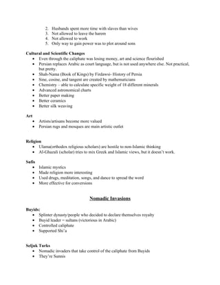 2.   Husbands spent more time with slaves than wives
           3.   Not allowed to leave the harem
           4.   Not allowed to work
           5.   Only way to gain power was to plot around sons

Cultural and Scientific Changes
   • Even through the caliphate was losing money, art and science flourished
   • Persian replaces Arabic as court language, but is not used anywhere else. Not practical,
      but pretty.
   • Shah-Nama (Book of Kings) by Firdawsi- History of Persia
   • Sine, cosine, and tangent are created by mathematicians
   • Chemistry – able to calculate specific weight of 18 different minerals
   • Advanced astronomical charts
   • Better paper making
   • Better ceramics
   • Better silk weaving

Art
   •    Artists/artisans become more valued
   •    Persian rugs and mosques are main artistic outlet


Religion
   • Ulama(orthodox religious scholars) are hostile to non-Islamic thinking
   • Al-Ghazali (scholar) tries to mix Greek and Islamic views, but it doesn’t work.

Sufis
   •    Islamic mystics
   •    Made religion more interesting
   •    Used drugs, meditation, songs, and dance to spread the word
   •    More effective for conversions


                                     Nomadic Invasions

Buyids:
   • Splinter dynasty/people who decided to declare themselves royalty
   • Buyid leader = sultans (victorious in Arabic)
   • Controlled caliphate
   • Supported Shi’a


Seljuk Turks
    • Nomadic invaders that take control of the caliphate from Buyids
    • They’re Sunnis
 