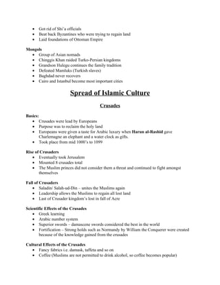 •   Got rid of Shi’a officials
   •   Beat back Byzantines who were trying to regain land
   •   Laid foundations of Ottoman Empire

Mongols
  • Group of Asian nomads
  • Chinggis Khan raided Turko-Persian kingdoms
  • Grandson Hulegu continues the family tradition
  • Defeated Mamluks (Turkish slaves)
  • Baghdad never recovers
  • Cairo and Istanbul become most important cities

                        Spread of Islamic Culture
                                         Crusades

Basics:
   • Crusades were lead by Europeans
   • Purpose was to reclaim the holy land
   • Europeans were given a taste for Arabic luxury when Harun al-Rashid gave
       Charlemagne an elephant and a water clock as gifts.
   • Took place from mid 1000’s to 1099

Rise of Crusaders
   • Eventually took Jerusalem
   • Mounted 8 crusades total
   • The Muslim princes did not consider them a threat and continued to fight amongst
       themselves

Fall of Crusaders
   • Saladin/ Salah-ud-Din – unites the Muslims again
   • Leadership allows the Muslims to regain all lost land
   • Last of Crusader kingdom’s lost in fall of Acre

Scientific Effects of the Crusades
    • Greek learning
    • Arabic number system
    • Superior swords – damascene swords considered the best in the world
    • Fortification – Strong holds such as Normandy by William the Conquerer were created
       because of the knowledge gained from the crusades

Cultural Effects of the Crusades
   • Fancy fabrics i.e. damask, taffeta and so on
   • Coffee (Muslims are not permitted to drink alcohol, so coffee becomes popular)
 