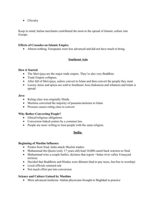 •   Chivalry


Keep in mind, Italian merchants contributed the most to the spread of Islamic culture into
Europe.


Effects of Crusades on Islamic Empire
   • Almost nothing. Europeans were less advanced and did not have much to bring.


                                         Southeast Asia


How it Started
  • The Shrivijaya are the major trade empire. They’re also very Buddhist.
  • Trade Empire collapses.
  • After fall of Shrivijaya, sailors convert to Islam and then convert the people they meet
  • Luxury items and spices are sold to Southeast Asia (Indonesia and whatnot) and Islam is
       spread

Java
   •   Ruling class was originally Hindu
   •   Muslims converted the majority of peasants/animists to Islam
   •   Pressure causes ruling class to convert

Why Bother Converting People?
  • Ethical/religious obligations
  • Conversion linked centers by a common law.
  • People are more willing to trust people with the same religion.

                                             India

Beginning of Muslim Influence
   • Pirates from Sind, India attack Muslim traders
   • Muhammad ibn Qasim (only 17 years old) lead 10,000 camel back warriors to Sind
   • Muhammad wins a couple battles, declares that region +Indus river valley Umayyad
      territory
   • Decided that Buddhists and Hindus were dhimmi (had to pay taxes, but free to worship)
   • Local officials retained rule
   • Not much effort put into conversion

Science and Culture Gained by Muslims
    • More advanced medicine -Indian physicians brought to Baghdad to practice
 