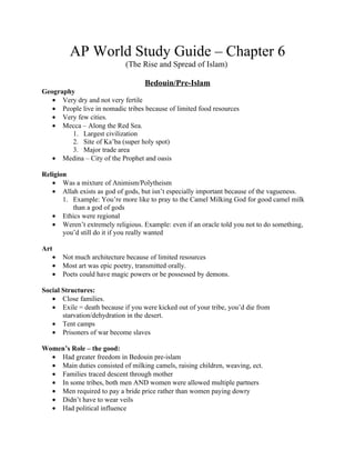 AP World Study Guide – Chapter 6
                             (The Rise and Spread of Islam)

                                   Bedouin/Pre-Islam
Geography
   • Very dry and not very fertile
   • People live in nomadic tribes because of limited food resources
   • Very few cities.
   • Mecca – Along the Red Sea.
        1. Largest civilization
        2. Site of Ka’ba (super holy spot)
        3. Major trade area
   • Medina – City of the Prophet and oasis

Religion
   • Was a mixture of Animism/Polytheism
   • Allah exists as god of gods, but isn’t especially important because of the vagueness.
       1. Example: You’re more like to pray to the Camel Milking God for good camel milk
          than a god of gods
   • Ethics were regional
   • Weren’t extremely religious. Example: even if an oracle told you not to do something,
       you’d still do it if you really wanted

Art
   •   Not much architecture because of limited resources
   •   Most art was epic poetry, transmitted orally.
   •   Poets could have magic powers or be possessed by demons.

Social Structures:
   • Close families.
   • Exile = death because if you were kicked out of your tribe, you’d die from
       starvation/dehydration in the desert.
   • Tent camps
   • Prisoners of war become slaves

Women’s Role – the good:
  • Had greater freedom in Bedouin pre-islam
  • Main duties consisted of milking camels, raising children, weaving, ect.
  • Families traced descent through mother
  • In some tribes, both men AND women were allowed multiple partners
  • Men required to pay a bride price rather than women paying dowry
  • Didn’t have to wear veils
  • Had political influence
 