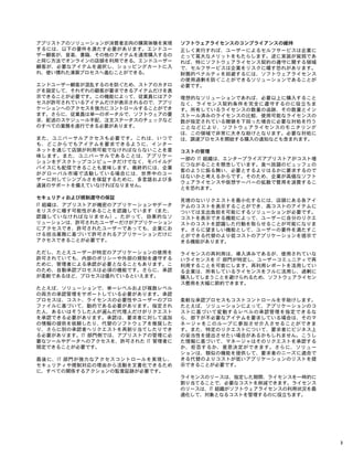 アプリストアのソリューションが消費者志向の購買体験を実現
するには、以下の要件を満たす必要があります。エンドユー
ザー顧客が、音楽、書籍、その他のアイテムを通常購入するの
と同じ方法でオンラインの店頭を利用できる。エンドユーザー
顧客が、必要なアイテムを選択し、ショッピングカートに入
れ、使い慣れた清算プロセスへ進むことができる。
エンドユーザー顧客が混乱するのを防ぐため、ストアのカタロ
グを設定して、それぞれの顧客が要求できるアイテムだけを表
示できることが必要です。この機能によって、従業員にはアク
セスが許可されているアイテムだけが表示されるので、アプリ
ケーションへのアクセスを強力にコントロールすることができ
ます。さらに、従業員は単一のポータルで、ソフトウェアの要
求、配送のスケジュール手配、注文ステータスのチェックなど
のすべての業務を遂行できる必要があります。
また、ユニバーサルアクセスも必要です。これは、いつで
も、どこからでもアイテムを要求できるように、インター
ネットを通じて店頭が利用可能でなければならないことを意
味します。また、ユニバーサルであることは、アプリケー
ションをデスクトップコンピュータだけでなく、モバイルデ
バイスにも配信できることも意味します。最終的には、企業
がグローバル市場で活動している場合には、世界中のユー
ザーに対してシンプルさを保証するために、多言語および多
通貨のサポートを備えていなければなりません。
セキュリティおよび規制遵守の保証
IT 組織は、アプリストアが機密のアプリケーションやデータ
をリスクに曝す可能性があることを認識しています（また、
認識していなければなりません）。たがって、効果的なソ
リューションは、許可されたユーザーだけがアプリケーション
にアクセスでき、許可されたユーザーであっても、企業にお
ける担当業務に基づいて許可されるアプリケーションだけに
アクセスできることが必要です。
ただし、たとえユーザーが特定のアプリケーションの使用を
許可されていても、内部のポリシーや外部の規制を遵守する
ために、管理者による承認が必要となることもあります。こ
のため、自動承認プロセスは必須の機能です。さらに、承認
が柔軟であるほど、プロセスは優れているといえます。
たとえば、ソリューションで、単一レベルおよび複数レベル
の両方の承認管理をサポートしている必要があります。承認
プロセスは、コスト、ライセンスの必要性やユーザーのプロ
ファイルに基づいて、動的である必要があります。指定され
た人、あるいはそうした人が選んだ代理人だけがリクエスト
を承認できる必要があります。承認は、要求者に対して追加
の情報の提供を依頼したり、代替のソフトウェアを推奨した
り、さらに別の承認者へリクエストを再割り当てしたりでき
る必要があります。IT 部門側では、アプリストアの管理に必
要なツールやデータへのアクセスを、許可された IT 管理者に
限定できることが必要です。
最後に、IT 部門が強力なアクセスコントロールを実現し、
セキュリティや規制対応の理由から活動を文書化できるため
に、すべての関係するアクションの監査証跡が必要です。
ソフトウェアライセンスのコンプライアンスの維持
正しく実行すれば、ユーザーによるセルフサービスは企業に
とって莫大なメリットをもたらします。逆に実装が貧弱であ
れば、特にソフトウェアライセンス契約の遵守に関する領域
で、セルフサービスは企業をリスクに曝す恐れがあります。
財務的ペナルティを回避するには、ソフトウェアライセンス
の使用過剰を防ぐことができるソリューションであることが
必要です。
理想的なソリューションであれば、必要以上に購入すること
なく、ライセンス契約条件を完全に遵守するのに役立ちま
す。所有しているライセンスの数量の追跡、その数量とイン
ストール済みのライセンスの比較、使用可能なライセンスの
数が指定されている閾値を下回った場合に必要な対処を行う
ことなどにより、ソフトウェアライセンスのモニタリング
は、この領域で非常に大きな助けとなります。必要な対処に
は、調達プロセスを開始する購入の通知なども含まれます。
コストの管理
一部の IT 組織は、エンタープライズアプリストアがコスト増
につながることを懸念しています。食べ放題のビュッフェの
客のように振る舞い、必要とするよりはるかに要求するので
はないかと考えるからです。そのため、企業が高価なソフト
ウェアライセンスや仮想サーバーの拡散で費用を浪費するこ
とを恐れます。
見境のないリクエストを最小化するには、店頭にある各アイ
テムのコストを表示することができ、高コストのアイテムに
ついては支出負担を可能にするソリューションが必要です。
コストを表示できる機能によって、ユーザーに自分のリクエ
ストのコストを認識した行動を取らせることが可能になりま
す。さらに望ましい機能として、ユーザーの要件を満たすこ
とができる代替のより低コストのアプリケーションを提示で
きる機能があります。
ライセンスの再利用は、導入済みであるが、使用されていな
いライセンスを IT 部門が特定し、ユーザーコミュニティで再
利用することを可能にします。再利用レポートを活用してい
る企業は、所有しているライセンスをフルに活用し、過剰に
購入してしまうことを避けられるため、ソフトウェアライセン
ス費用を大幅に節約できます。
柔軟な承認プロセスもコストコントロールを手助けします。
たとえば、ソリューションによって、アプリケーションのコ
ストに基づいて変動するレベルの承認管理を指定できるな
ら、部下が不必要なアイテムを要求している場合は、そのマ
ネージャをこのループに参加させ介入させることができま
す。また、特定のリクエストについて、要求者にビジネス上
の妥当性を提出させたい場合があるかもしれません。こうし
た情報に基づいて、マネージャはそのリクエストを承認する
か、拒否するか、意思決定ができます。さらに、ソリュー
ションは、類似の機能を提供して、要求者のニーズに適合で
きる代替のよりコストが低いアプリケーションのリストを提
示できることが必要です。
ライセンスのリースは、指定した期間、ライセンスを一時的に
割り当てることで、必要なコストを削減できます。ライセンス
のリースは、IT 組織がソフトウェアライセンスの利用状況を最
適化して、対象となるコストを管理するのに役立ちます。
3
 