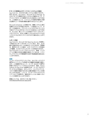 IT サービス管理およびワークフローシステムとの統合
App Portal は、さまざまな他システムと統合できます。
BMC Remedy、ServiceNow、Microsoft Service Manager な
どの IT サービス管理 (ITSM) システムとの統合によって、ア
プリストアをサービス管理プロセスに含めることができま
す。この統合によって、ソフトウェアの配布が確実に内部
の企業ポリシーや外部の規制を遵守できるようにします。
Microsoft Orchestrator との統合では、複数システムに渡る
自動化プロセスを作成できます。この統合によって、サ
ポートが拡張され、アプリケーションだけでなくサービス
や他のアイテムに対するリクエストも含めることができま
す。たとえば、新しいファイル共有やパスワードのリセッ
トのリクエスト、あるいは購入システムからのアイテムの
リクエストなどをオンラインカタログに組み込むことがで
きます。
レポート作成
App Portal は、Microsoft SQL Reporting Services を使用し
て作成するレポートをサポートしています。また、40 を
超える組み込みレポートを含めることもできます。管理者
は、既存のレポートの表示、レポートカテゴリーの作成お
よび編集、カスタマイズしたレポートの作成ができます。
App Portal はソフトウェアのリクエスト、承認、インス
トールや購入の完全な履歴を保持しているため、ソフト
ウェアライセンスや規制遵守の目的で監査証跡を組み込む
ことができます。
結論
エンタープライズアプリストアは、セルフサービスで IT
部門からソフトウェアを取得できる機能を従業員に提供し
ます。この権限付与によって、ユーザーおよび IT 部門の
両者に大きなメリットがもたらされます。現在、Flexera
Software の App Portal を使用すれば、ユーザーのセルフ
サービスによる自由と、セキュリティ、コンプライアンス、
コストの制約を保証するために必要な統制のバランスを取
ることができます。こうして、エンタープライズアプリス
トアへのドアが開かれ、統制を失うことなく数多くのメ
リットを実現することができます。
詳細については、次のサイトをご覧ください。
www.flexerasoftware.com/app-portal
エンタープライズアプリストアの構築
7
 