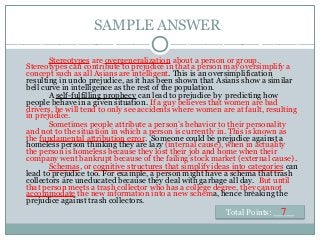 SAMPLE ANSWER
Stereotypes are overgeneralization about a person or group.
Stereotypes can contribute to prejudice in that a person may oversimplify a
concept such as all Asians are intelligent. This is an oversimplification
resulting in undo prejudice, as it has been shown that Asians show a similar
bell curve in intelligence as the rest of the population.
A self-fulfilling prophecy can lead to prejudice by predicting how
people behave in a given situation. If a guy believes that women are bad
drivers, he will tend to only see accidents where women are at fault, resulting
in prejudice.
Sometimes people attribute a person’s behavior to their personality
and not to the situation in which a person is currently in. This is known as
the fundamental attribution error. Someone could be prejudice against a
homeless person thinking they are lazy (internal cause), when in actuality
the person is homeless because they lost their job and home when their
company went bankrupt because of the failing stock market (external cause).
Schemas, or cognitive structures that simplify ideas into categories can
lead to prejudice too. For example, a person might have a schema that trash
collectors are uneducated because they deal with garbage all day. But until
that person meets a trash collector who has a college degree, they cannot
accommodate the new information into a new schema, hence breaking the
prejudice against trash collectors.
Total Points: ____7
 