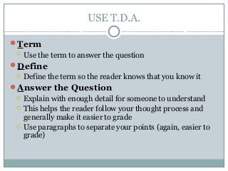 USE T.D.A.
Term
 Use the term to answer the question
Define
 Define the term so the reader knows that you know it
Answer the Question
 Explain with enough detail for someone to understand
 This helps the reader follow your thought process and
generally make it easier to grade
 Use paragraphs to separate your points (again, easier to
grade)
 