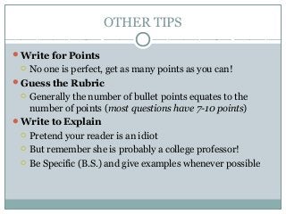 OTHER TIPS
Write for Points
 No one is perfect, get as many points as you can!
Guess the Rubric
 Generally the number of bullet points equates to the
number of points (most questions have 7-10 points)
Write to Explain
 Pretend your reader is an idiot
 But remember she is probably a college professor!
 Be Specific (B.S.) and give examples whenever possible
 