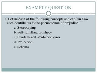 EXAMPLE QUESTION
1. Define each of the following concepts and explain how
each contributes to the phenomenon of prejudice.
a. Stereotyping
b. Self-fulfilling prophecy
c. Fundamental attribution error
d. Projection
e. Schema
 