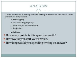 ANALYSIS
1. Define each of the following concepts and explain how each contributes to the
phenomenon of prejudice.
a. Stereotyping
b. Self-fulfilling prophecy
c. Fundamental attribution error
d. Projection
e. Schema
How many points is this question worth?
How would you start your answer?
How long would you spending writing an answer?
 