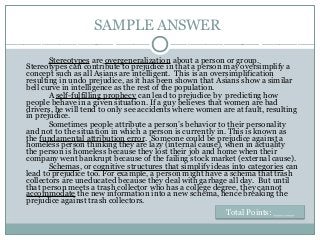 SAMPLE ANSWER
Stereotypes are overgeneralization about a person or group.
Stereotypes can contribute to prejudice in that a person may oversimplify a
concept such as all Asians are intelligent. This is an oversimplification
resulting in undo prejudice, as it has been shown that Asians show a similar
bell curve in intelligence as the rest of the population.
A self-fulfilling prophecy can lead to prejudice by predicting how
people behave in a given situation. If a guy believes that women are bad
drivers, he will tend to only see accidents where women are at fault, resulting
in prejudice.
Sometimes people attribute a person’s behavior to their personality
and not to the situation in which a person is currently in. This is known as
the fundamental attribution error. Someone could be prejudice against a
homeless person thinking they are lazy (internal cause), when in actuality
the person is homeless because they lost their job and home when their
company went bankrupt because of the failing stock market (external cause).
Schemas, or cognitive structures that simplify ideas into categories can
lead to prejudice too. For example, a person might have a schema that trash
collectors are uneducated because they deal with garbage all day. But until
that person meets a trash collector who has a college degree, they cannot
accommodate the new information into a new schema, hence breaking the
prejudice against trash collectors.
Total Points: ____
 