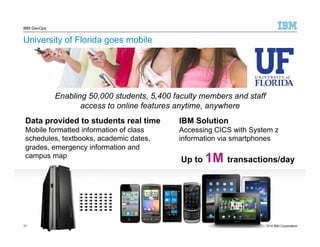 IBM DevOps 
University of Florida goes mobile 
Enabling 50,000 students, 5,400 faculty members and staff 
access to online features anytime, anywhere 
Data provided to students real time 
Mobile formatted information of class 
schedules, textbooks, academic dates, 
grades, emergency information and 
campus map 
11 11 
© 2014 IBM Corporation 
IBM Solution 
Accessing CICS with System z 
information via smartphones 
Up to 1M transactions/day 
 
