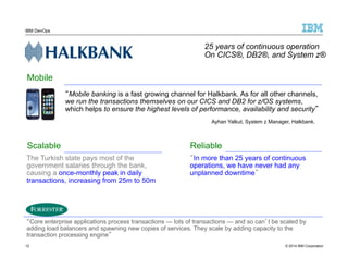 IBM DevOps 
25 years of continuous operation 
On CICS®, DB2®, and System z® 
“Mobile banking is a fast growing channel for Halkbank. As for all other channels, 
we run the transactions themselves on our CICS and DB2 for z/OS systems, 
which helps to ensure the highest levels of performance, availability and security” 
Ayhan Yalkut, System z Manager, Halkbank. 
Mobile 
Scalable 
The Turkish state pays most of the 
government salaries through the bank, 
causing a once-monthly peak in daily 
transactions, increasing from 25m to 50m 
Reliable 
“In more than 25 years of continuous 
operations, we have never had any 
unplanned downtime” 
“Core enterprise applications process transactions — lots of transactions — and so can’t be scaled by 
adding load balancers and spawning new copies of services. They scale by adding capacity to the 
transaction processing engine” 
12 
© 2014 IBM Corporation 
 