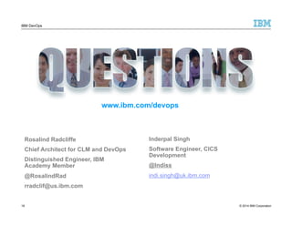 IBM DevOps 
www.ibm.com/devops 
Rosalind Radcliffe 
Chief Architect for CLM and DevOps 
Distinguished Engineer, IBM 
Academy Member 
@RosalindRad 
rradclif@us.ibm.com 
Inderpal Singh 
Software Engineer, CICS 
Development 
@Indiss 
indi.singh@uk.ibm.com 
18 
© 2014 IBM Corporation 
 