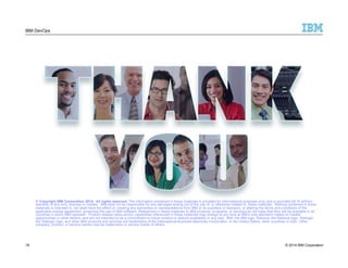 IBM DevOps 
© Copyright IBM Corporation 2014. All rights reserved. The information contained in these materials is provided for informational purposes only, and is provided AS IS without 
warranty of any kind, express or implied. IBM shall not be responsible for any damages arising out of the use of, or otherwise related to, these materials. Nothing contained in these 
materials is intended to, nor shall have the effect of, creating any warranties or representations from IBM or its suppliers or licensors, or altering the terms and conditions of the 
applicable license agreement governing the use of IBM software. References in these materials to IBM products, programs, or services do not imply that they will be available in all 
countries in which IBM operates. Product release dates and/or capabilities referenced in these materials may change at any time at IBM’s sole discretion based on market 
opportunities or other factors, and are not intended to be a commitment to future product or feature availability in any way. IBM, the IBM logo, Rational, the Rational logo, Telelogic, 
the Telelogic logo, and other IBM products and services are trademarks of the International Business Machines Corporation, in the United States, other countries or both. Other 
company, product, or service names may be trademarks or service marks of others. 
19 
© 2014 IBM Corporation 
