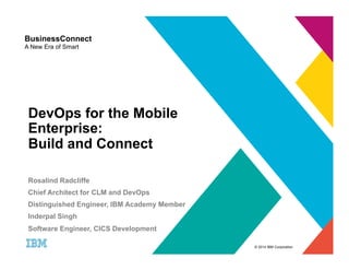© 2014 IBM Corporation 
BusinessConnect 
A New Era of Smart 
DevOps for the Mobile 
Enterprise: 
Build and Connect 
Rosalind Radcliffe 
Chief Architect for CLM and DevOps 
Distinguished Engineer, IBM Academy Member 
Inderpal Singh 
Software Engineer, CICS Development 
 