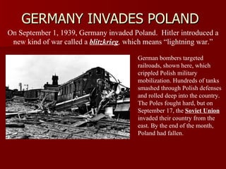 GERMANY INVADES POLAND On September 1, 1939, Germany invaded Poland.  Hitler introduced a new kind of war called a  blitzkrieg ,  which means “lightning war.” German bombers targeted railroads, shown here, which crippled Polish military mobilization. Hundreds of tanks smashed through Polish defenses and rolled deep into the country. The Poles fought hard, but on September 17, the  Soviet Union  invaded their country from the east. By the end of the month, Poland had fallen. 