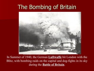 The Bombing of Britain In Summer of 1940, the German  Luftwaffe  hit London with the Blitz, with bombing raids on the capital and dog-fights in its sky during the  Battle of Britain . 