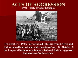 ACTS OF AGGRESSION 1935 – Italy Invades Ethiopia On October 3, 1935, Italy attacked Ethiopia from Eritrea and Italian Somaliland without a declaration of war. On October 7, the League of Nations unanimously declared Italy an aggressor but took no effective action.   