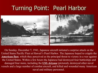 Turning Point:  Pearl Harbor On Sunday, December 7, 1941, Japanese aircraft initiated a surprise attack on the United States Pacific Fleet at Hawaii’s Pearl Harbor. The Japanese hoped to cripple the  American fleet , which they perceived as the principal threat to victory in a war against the United States. Within a few hours the Japanese had destroyed four battleships and damaged four more, including the  USS  Arizona  (pictured), destroyed other naval vessels and a large number of combat aircraft, and killed and wounded many American naval and military personnel.  