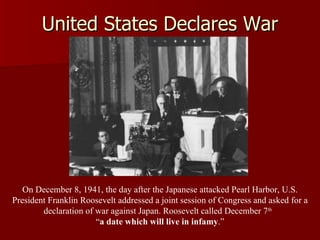 United States Declares War On December 8, 1941, the day after the Japanese attacked Pearl Harbor, U.S. President Franklin Roosevelt addressed a joint session of Congress and asked for a declaration of war against Japan. Roosevelt called December 7 th   “ a date which will live in infamy .” 