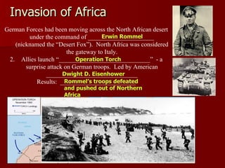 Invasion of Africa German Forces had been moving across the North African desert under the command of _____________________ (nicknamed the “Desert Fox”).  North Africa was considered the gateway to Italy. Allies launch “_____________________________”  - a surprise attack on German troops.  Led by American _____________________________ Results:  ________________________ Rommel’s troops defeated and pushed out of Northern Africa Operation Torch Dwight D. Eisenhower Erwin Rommel 