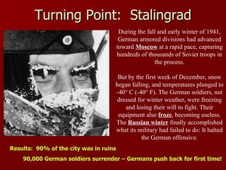 Turning Point:  Stalingrad During the fall and early winter of 1941, German armored divisions had advanced toward  Moscow  at a rapid pace, capturing hundreds of thousands of Soviet troops in the process. But by the first week of December, snow began falling, and temperatures plunged to -40° C (-40° F). The German soldiers, not dressed for winter weather, were freezing and losing their will to fight. Their equipment also  froze , becoming useless. The  Russian winter  finally accomplished what its military had failed to do: It halted the German offensive. Results:  90% of the city was in ruins 90,000 German soldiers surrender – Germans push back for first time! 