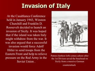 Invasion of Italy Patton (farthest left) comes ashore after the 1st Divison saved the beachead on Sicily from a massive German counterattack   At the Casablanca Conference held in January 1943, Winston Churchill and Franklin D. Roosevelt decided to launch an invasion of Sicily. It was hoped that if the island was taken Italy might withdraw from the war. It was also argued that a successful invasion would force Adolf Hitler to send troops from the Eastern Front and help to relieve pressure on the Red Army in the Soviet Union . 