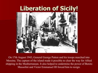 Liberation of Sicily! On 17th August 1943, General George Patton and his troops marched into Messina. The capture of the island made it possible to clear the way for Allied shipping in the Mediterranean. It also helped to undermine the power of Benito Mussolini and Victor Emmanuel III forced him to resign. 