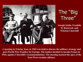 The “Big Three” A meeting in Tehrān, Iran, in 1943 was held to discuss the military strategy and post-World War II policy for Europe. The leaders decided to invade France in 1944, against Churchill’s recommendations. The meeting marked the apex of the East-West wartime alliance. Joseph Stalin, Franklin D. Roosevelt, and Winston Churchill 
