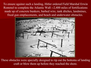 To ensure against such a landing, Hitler ordered Field Marshal Erwin Rommel to complete the Atlantic Wall --2,400 miles of fortifications made up of concrete bunkers, barbed wire, tank ditches, landmines, fixed gun emplacements, and beach and underwater obstacles.  These obstacles were specially designed to rip out the bottoms of landing craft or blow them up before they reached the shore. 