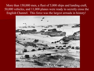 More than 150,000 men, a fleet of 5,000 ships and landing craft, 50,000 vehicles, and 11,000 planes were ready to secretly cross the English Channel.  This force was the largest armada in history!  
