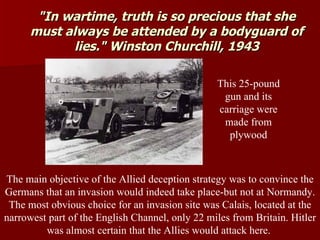 "In wartime, truth is so precious that she must always be attended by a bodyguard of lies." Winston Churchill, 1943 The main objective of the Allied deception strategy was to convince the Germans that an invasion would indeed take place-but not at Normandy. The most obvious choice for an invasion site was Calais, located at the narrowest part of the English Channel, only 22 miles from Britain. Hitler was almost certain that the Allies would attack here.  This 25-pound gun and its carriage were made from plywood 