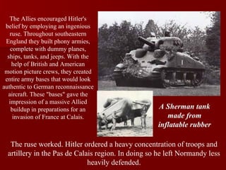 The Allies encouraged Hitler's belief by employing an ingenious ruse. Throughout southeastern England they built phony armies, complete with dummy planes, ships, tanks, and jeeps. With the help of British and American motion picture crews, they created entire army bases that would look authentic to German reconnaissance aircraft. These "bases" gave the impression of a massive Allied buildup in preparations for an invasion of France at Calais. The ruse worked. Hitler ordered a heavy concentration of troops and artillery in the Pas de Calais region. In doing so he left Normandy less heavily defended. A Sherman tank made from inflatable rubber 