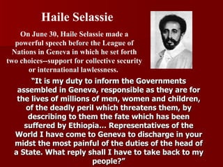 “ It is my duty to inform the Governments assembled in Geneva, responsible as they are for the lives of millions of men, women and children, of the deadly peril which threatens them, by describing to them the fate which has been suffered by Ethiopia… Representatives of the World I have come to Geneva to discharge in your midst the most painful of the duties of the head of a State. What reply shall I have to take back to my people?” On June 30, Haile Selassie made a powerful speech before the League of Nations in Geneva in which he set forth two choices--support for collective security or international lawlessness.  Haile Selassie 