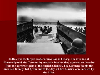 D-Day was the largest seaborne invasion in history. The invasion at Normandy took the Germans by surprise, because they expected an invasion from the narrowest part of the English Channel. The Germans fought the invasion fiercely, but by the end of the day, all five beaches were secured by the Allies. 