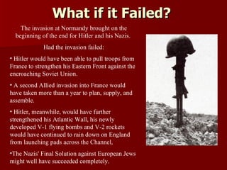 What if it Failed? The invasion at Normandy brought on the beginning of the end for Hitler and his Nazis.  Had the invasion failed: Hitler would have been able to pull troops from France to strengthen his Eastern Front against the encroaching Soviet Union.  A second Allied invasion into France would have taken more than a year to plan, supply, and assemble.  Hitler, meanwhile, would have further strengthened his Atlantic Wall, his newly developed V-1 flying bombs and V-2 rockets would have continued to rain down on England from launching pads across the Channel,  The Nazis' Final Solution against European Jews might well have succeeded completely. 