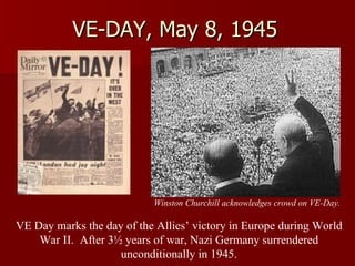 VE-DAY, May 8, 1945 Winston Churchill acknowledges crowd on VE-Day. VE Day marks the day of the Allies’ victory in Europe during World War II.  After 3½ years of war, Nazi Germany surrendered unconditionally in 1945. 