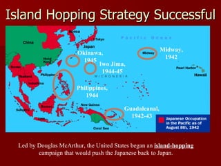 Island Hopping Strategy Successful Led by Douglas McArthur, the United States began an  island-hopping  campaign that would push the Japanese back to Japan. Midway, 1942 Iwo Jima, 1944-45 Guadalcanal, 1942-43 Philippines, 1944 Okinawa, 1945 