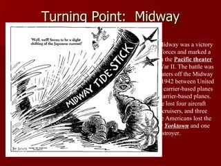 Turning Point:  Midway The Battle of Midway was a victory for American forces and marked a turning point in the  Pacific theater  during World War II. The battle was fought in the waters off the Midway Islands in June 1942 between United States land-and carrier-based planes and Japanese carrier-based planes. The Japanese lost four aircraft carriers, two cruisers, and three destroyers. The Americans lost the aircraft carrier  Yorktown  and one destroyer. 
