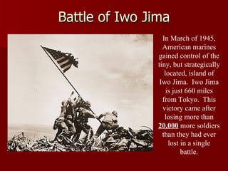 Battle of Iwo Jima In March of 1945, American marines gained control of the tiny, but strategically located, island of Iwo Jima.  Iwo Jima is just 660 miles from Tokyo.  This victory came after losing more than  20,000  more soldiers than they had ever lost in a single battle. 