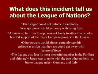 What does this incident tell us about the League of Nations?  The League also lost its most powerful member in the Far East and ultimately Japan was to unite with the two other nations that broke League rules - Germany and Italy.   The League could not enforce its authority.   A major power could get away with using force   An issue so far from Europe was not likely to attract the whole-hearted support of the major European powers in the League. Other powers would almost certainly see this episode as a sign that they too could get away with the use of force   
