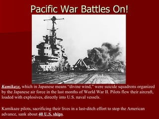 Pacific War Battles On! Kamikaze,  which in Japanese means “divine wind,” were suicide squadrons organized by the Japanese air force in the last months of World War II. Pilots flew their aircraft, loaded with explosives, directly into U.S. naval vessels.  Kamikaze pilots, sacrificing their lives in a last - ditch effort to stop the American advance, sank about  40 U.S. ships . 