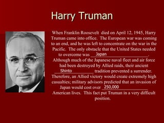 Harry Truman When Franklin Roosevelt  died on April 12, 1945, Harry Truman came into office.  The European war was coming to an end, and he was left to concentrate on the war in the Pacific.  The only obstacle that the United States needed to overcome was _________________________. Although much of the Japanese naval fleet and air force had been destroyed by Allied raids, their ancient _________________ tradition prevented a surrender.  Therefore, an Allied victory would create extremely high casualties; military advisors predicted that an invasion of Japan would cost over ____________________ American lives.  This fact put Truman in a very difficult position.  Japan Shinto 250,000 