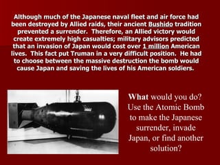 Although much of the Japanese naval fleet and air force had been destroyed by Allied raids, their ancient  Bushido  tradition prevented a surrender.  Therefore, an Allied victory would create extremely high casualties; military advisors predicted that an invasion of Japan would cost over  1 million  American lives.  This fact put Truman in a very difficult position.  He had to choose between the massive destruction the bomb would cause Japan and saving the lives of his American soldiers.  What  would you do?  Use the Atomic Bomb to make the Japanese surrender, invade Japan, or find another solution? 