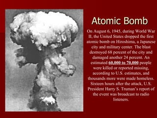 Atomic Bomb On August 6, 1945, during World War II, the United States dropped the first atomic bomb on Hiroshima, a Japanese city and military center. The blast destroyed 68 percent of the city and damaged another 24 percent. An estimated  60,000 to 70,000  people were killed or reported missing, according to U.S. estimates, and thousands more were made homeless. Sixteen hours after the attack, U.S. President Harry S. Truman’s report of the event was broadcast to radio listeners. 