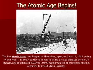 The Atomic Age Begins! The first  atomic bomb  was dropped on Hiroshima, Japan, on August 6, 1945, during World War II. The blast destroyed 68 percent of the city and damaged another 24 percent, and an estimated 60,000 to 70,000 people were killed or reported missing, according to United States estimates. 