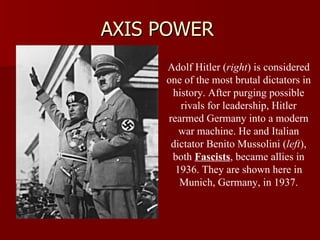 AXIS POWER Adolf Hitler ( right ) is considered one of the most brutal dictators in history. After purging possible rivals for leadership, Hitler rearmed Germany into a modern war machine. He and Italian dictator Benito Mussolini ( left ), both  Fascists , became allies in 1936. They are shown here in Munich, Germany, in 1937. 