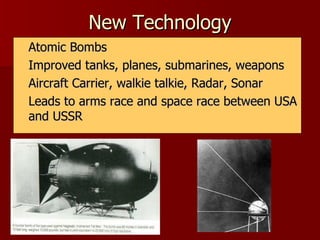 New Technology Atomic Bombs Improved tanks, planes, submarines, weapons Aircraft Carrier, walkie talkie, Radar, Sonar Leads to arms race and space race between USA and USSR 